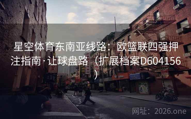 星空体育东南亚线路:欧篮联四强押注指南·让球盘路(扩展档案D604156) 第2张 星空体育东南亚线路:欧篮联四强押注指南·让球盘路(扩展档案D604156) 第2张